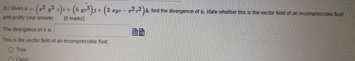 (b) Given i=
(72 y3 zi+ (5 yz)j+ (3 ryz - z²² )k find the divergence of 5, state whether this is the vector field of an incompressible fluid
IYZ
and justify your answer.
[6 marks]
The divergence of v is
This is the vector field of an incompressible fluid.
O True
O False

