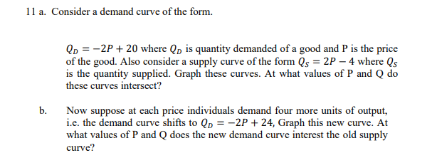 11 a. Consider a demand curve of the form.
b.
QD = -2P + 20 where Qp is quantity demanded of a good and P is the price
of the good. Also consider a supply curve of the form Qs = 2P - 4 where Qs
is the quantity supplied. Graph these curves. At what values of P and Q do
these curves intersect?
Now suppose at each price individuals demand four more units of output,
i.e. the demand curve shifts to Qp = -2P + 24, Graph this new curve. At
what values of P and Q does the new demand curve interest the old supply
curve?