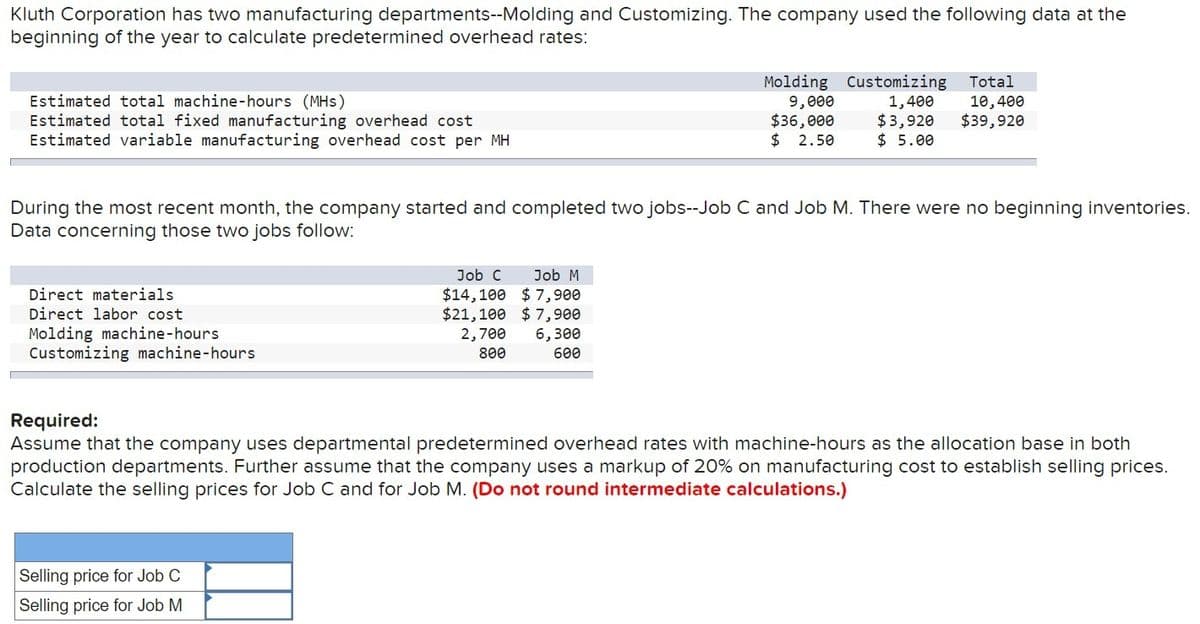 Kluth Corporation has two manufacturing departments--Molding and Customizing. The company used the following data at the
beginning of the year to calculate predetermined overhead rates:
Estimated total machine-hours (MHS)
Estimated total fixed manufacturing overhead cost
Estimated variable manufacturing overhead cost per MH
Molding
9,000
$36,000
Customizing
1,400
$3,920
Total
10,400
$39,920
$ 2.50
$ 5.00
During the most recent month, the company started and completed two jobs--Job C and Job M. There were no beginning inventories.
Data concerning those two jobs follow:
Direct materials
Direct labor cost
Molding machine-hours
Customizing machine-hours
Job C Job M
$14,100 $7,900
$21,100 $7,900
2,700 6,300
800
600
Required:
Assume that the company uses departmental predetermined overhead rates with machine-hours as the allocation base in both
production departments. Further assume that the company uses a markup of 20% on manufacturing cost to establish selling prices.
Calculate the selling prices for Job C and for Job M. (Do not round intermediate calculations.)
Selling price for Job C
Selling price for Job M