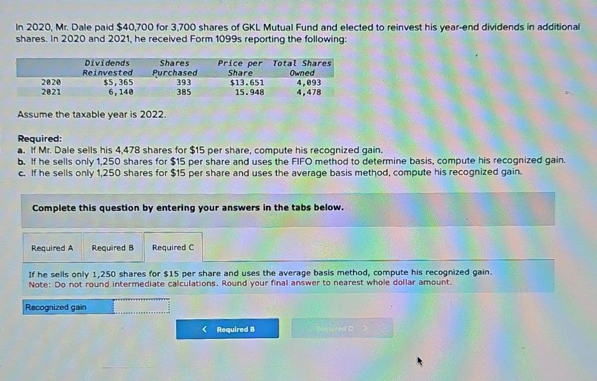 In 2020, Mr. Dale paid $40,700 for 3,700 shares of GKL Mutual Fund and elected to reinvest his year-end dividends in additional
shares. In 2020 and 2021, he received Form 1099s reporting the following:
2020
2021
Dividends
Reinvested
$5,365
6,140
Shares
Purchased
Assume the taxable year is 2022.
393
385
Required A Required B
Price per Total Shares
Share
$13.651
15.948
Required:
a. If Mr. Dale sells his 4,478 shares for $15 per share, compute his recognized gain.
b. If he sells only 1,250 shares for $15 per share and uses the FIFO method to determine basis, compute his recognized gain.
c. If he sells only 1,250 shares for $15 per share and uses the average basis method, compute his recognized gain.
Required C
Owned
Complete this question by entering your answers in the tabs below.
4,093
4,478
< Required B
If he sells only 1,250 shares for $15 per share and uses the average basis method, compute his recognized gain.
Note: Do not round intermediate calculations. Round your final answer to nearest whole dollar amount.
Recognized gain
Porgerred C