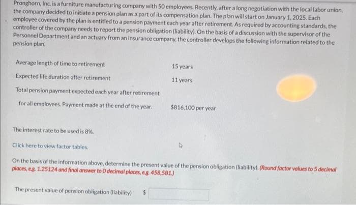 Pronghorn, Inc. is a furniture manufacturing company with 50 employees. Recently, after a long negotiation with the local labor union,
the company decided to initiate a pension plan as a part of its compensation plan. The plan will start on January 1, 2025. Each
employee covered by the plan is entitled to a pension payment each year after retirement. As required by accounting standards, the
controller of the company needs to report the pension obligation (liability). On the basis of a discussion with the supervisor of the
Personnel Department and an actuary from an insurance company, the controller develops the following information related to the
pension plan.
Average length of time to retirement
Expected life duration after retirement
Total pension payment expected each year after retirement
for all employees. Payment made at the end of the year.
15 years
11 years
$816,100 per year
The interest rate to be used is 8%.
Click here to view factor tables.
On the basis of the information above, determine the present value of the pension obligation (liability). (Round factor values to 5 decimal
places, eg. 1.25124 and final answer to 0 decimal places, eg. 458,581)
The present value of pension obligation (liability) $