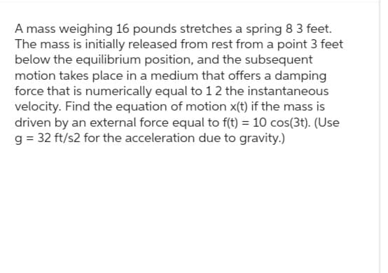 A mass weighing 16 pounds stretches a spring 8 3 feet.
The mass is initially released from rest from a point 3 feet
below the equilibrium position, and the subsequent
motion takes place in a medium that offers a damping
force that is numerically equal to 12 the instantaneous
velocity. Find the equation of motion x(t) if the mass is
driven by an external force equal to f(t) = 10 cos(3t). (Use
g = 32 ft/s2 for the acceleration due to gravity.)