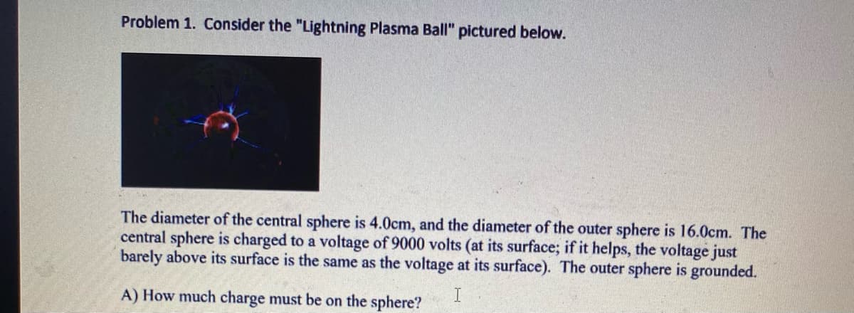 Problem 1. Consider the "Lightning Plasma Ball" pictured below.
The diameter of the central sphere is 4.0cm, and the diameter of the outer sphere is 16.0cm. The
central sphere is charged to a voltage of 9000 volts (at its surface; if it helps, the voltage just
barely above its surface is the same as the voltage at its surface). The outer sphere is grounded.
A) How much charge must be on the sphere?