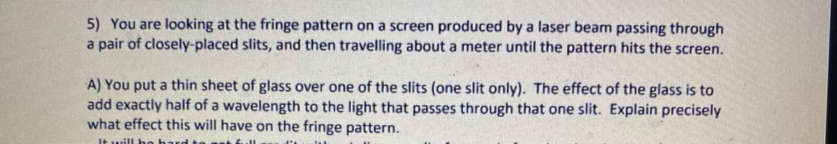 5) You are looking at the fringe pattern on a screen produced by a laser beam passing through
a pair of closely-placed slits, and then travelling about a meter until the pattern hits the screen.
A) You put a thin sheet of glass over one of the slits (one slit only). The effect of the glass is to
add exactly half of a wavelength to the light that passes through that one slit. Explain precisely
what effect this will have on the fringe pattern.
1t will be
