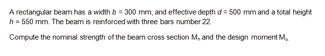 A rectangular beam has a width b = 300 mm, and effective depth d = 500 mm and a total height
h = 550 mm. The beam is reinforced with three bars number 22.
Compute the nominal strength of the beam cross section M, and the design moment M..
