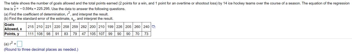 The table shows the number of goals allowed and the total points earned (2 points for a win, and 1 point for an overtime or shootout loss) by 14 ice hockey teams over the course of a season. The equation of the regression
line is y = - 0.594x+ 225.295. Use the data to answer the following questions.
(a) Find the coefficient of determination, r, and interpret the result.
(b) Find the standard error of the estimate, s,, and interpret the result.
Goals
Allowed, x
Points, y
215 210 221 220 258 259 282 200 210 199 226 205 260 240 O
111 108 98
91
83
79
47 105 107
99
90
90
70
73
(a) r? =D
%3D
(Round to three decimal places as needed.)
