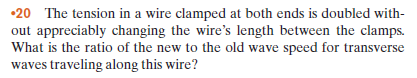 •20 The tension in a wire clamped at both ends is doubled with-
out appreciably changing the wire's length between the clamps.
What is the ratio of the new to the old wave speed for transverse
waves traveling along this wire?
