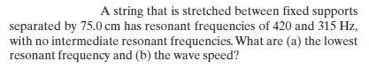 A string that is stretched between fixed supports
separated by 75.0 cm has resonant frequencies of 420 and 315 Hz,
with no intermediate resonant frequencies. What are (a) the lowest
resonant frequency and (b) the wave speed?
