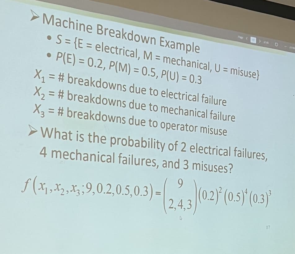 Machine Breakdown Example
• S={E= electrical, M = mechanical, U = misuse}
●
• P(E)= 0.2, P(M)= 0.5, P(U) = 0.3
●
Pay
X₁=#breakdowns due to electrical failure
X₂ = #breakdowns
due to mechanical failure
X3 = #breakdowns due to operator misuse
➤What is the probability of 2 electrical failures,
4 mechanical failures, and 3 misuses?
ƒ(x₁,x2,.,;:9,02,05,03)-(243)(02) (05) (0.3)”
17