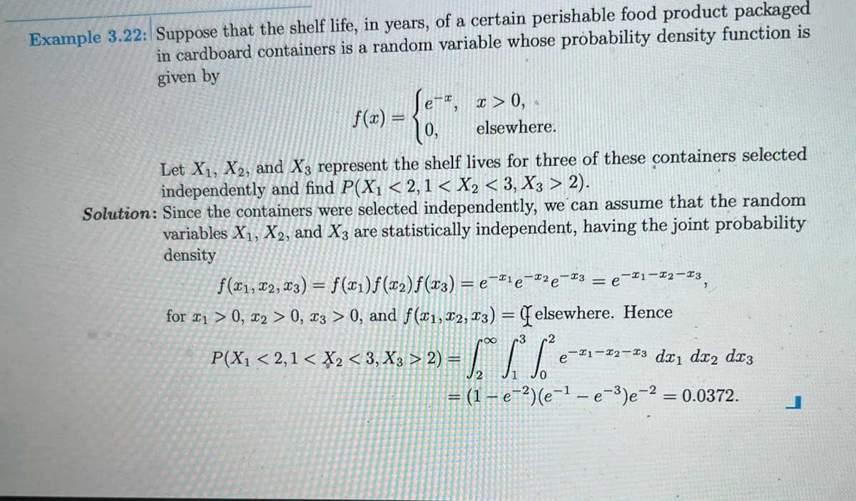 Example 3.22: Suppose that the shelf life, in years, of a certain perishable food product packaged
in cardboard containers is a random variable whose probability density function is
given by
f(x) =
-x
e
0,
2
x > 0,
elsewhere.
Let X₁, X2, and X3 represent the shelf lives for three of these containers selected
independently and find P(X₁ < 2,1 < X2 < 3, X3 > 2).
Solution: Since the containers were selected independently, we can assume that the random
variables X₁, X2, and X3 are statistically independent, having the joint probability
density
-2
f(x1, x2, 3) = f(x₁)ƒ(x₂)ƒ(x3) = e¯¹е-²е-³
for ₁ > 0, x2 > 0, x3 > 0, and f(x1, x2, 3) = elsewhere. Hence
r8
P(X₁ < 2,1 < X2 <3, X3 > 2) =
-1-2-13
= e
e-1-2-3 dx₁ dx2 dx3
= (1-e-²) (e-¹e-³)e-² = 0.0372.