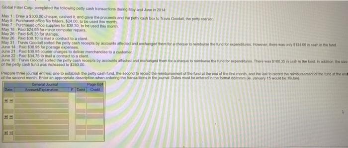 Global
Filler Corp, completed the following petty cash transactions during May and June in 2014
May 1: Drew a $300.00 cheque, cashed it, and gave the proceeds and the petty cash box to Travis Goodall, the petty cashier
May 5: Purchased office file folders, $24.00, to be used this month
May 7: Purchased office supplies for $38.30, to be used this month.
May 18: Paid $24.55 for minor computer repairs
May 26 Paid $45.35 for stamps.
May 20: Paid $30.10 to mail a contract to a client
May 31 Travis Goodall sorted the petty cash receipts by accounts affected and exchanged them for a choque to reimburse the fund for expenditures. However, there was only $134.00 in cash in the fund
June 14 Paid $36.95 for postage expenses.
June 21: Paid $30.05 courier charges to deliver merchandise to a customer
June 22 Paid $34.75 to mail a contract to a client.
June 30: Travis Goodall sorted the petty cash receipts by accounts affected and exchanged them for a cheque to reimburse the fund for expenditures. There was $100 35 in cash in the tund. In addition, the size
of the petty cash fund was increased to $350.00
Prepare three journal entries: one to establish the petty cash fund, the second to record the reimbursement of the fund at the end of the first month, and the last to record the reimbursement of the fund at the end
of the second month. Enter an appropriate description when entering the transactions in the journal. Dates must be entered in the format ddimmm (ie January 15 would be 15/Jan
Page GM
Date
General Journal
Account Explanation
CH
F Debit Cred