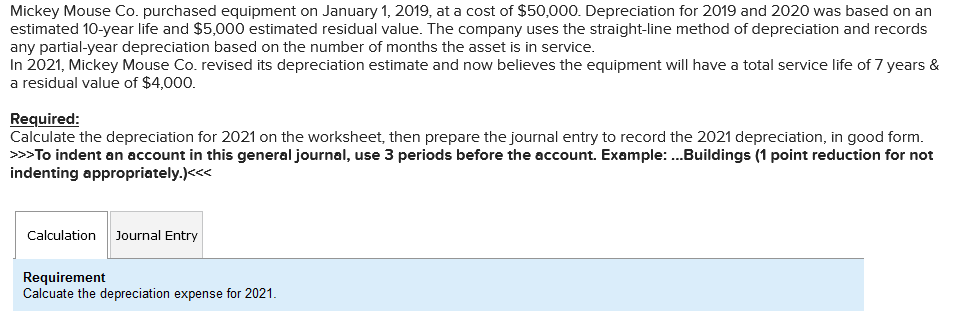 Mickey Mouse Co. purchased equipment on January 1, 2019, at a cost of $50,000. Depreciation for 2019 and 2020 was based on an
estimated 10-year life and $5,000 estimated residual value. The company uses the straight-line method of depreciation and records
any partial-year depreciation based on the number of months the asset is in service.
In 2021, Mickey Mouse Co. revised its depreciation estimate and now believes the equipment will have a total service life of 7 years &
a residual value of $4,000.
Required:
Calculate the depreciation for 2021 on the worksheet, then prepare the journal entry to record the 2021 depreciation, in good form.
>>>To indent an account in this general journal, use 3 periods before the account. Example: ...Buildings (1 point reduction for not
indenting appropriately.)<<<<
Calculation Journal Entry
Requirement
Calcuate the depreciation expense for 2021.