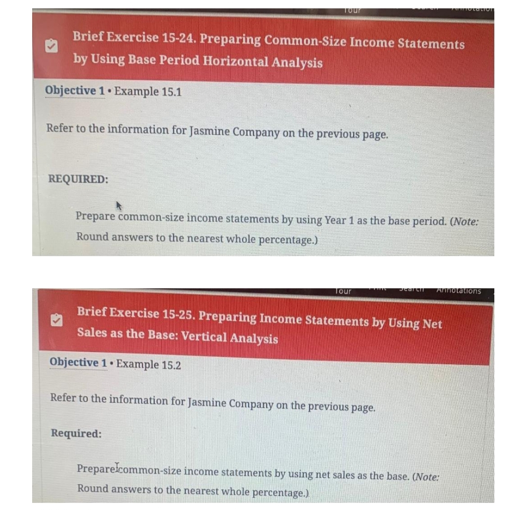 Brief Exercise 15-24. Preparing Common-Size Income Statements
by Using Base Period Horizontal Analysis
Objective 1 Example 15.1
Tour
Refer to the information for Jasmine Company on the previous page.
REQUIRED:
Prepare common-size income statements by using Year 1 as the base period. (Note:
Round answers to the nearest whole percentage.)
Tour
Required:
H
Brief Exercise 15-25. Preparing Income Statements by Using Net
Sales as the Base: Vertical Analysis
Objective 1 Example 15.2
Refer to the information for Jasmine Company on the previous page.
Search Annotations
Prepare common-size income statements by using net sales as the base. (Note:
Round answers to the nearest whole percentage.)