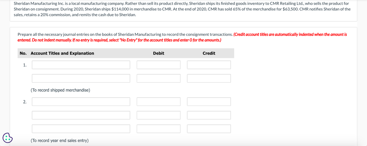 Sheridan Manufacturing Inc. is a local manufacturing company. Rather than sell its product directly, Sheridan ships its finished goods inventory to CMR Retailing Ltd., who sells the product for
Sheridan on consignment. During 2020, Sheridan ships $114,000 in merchandise to CMR. At the end of 2020, CMR has sold 65% of the merchandise for $63,500. CMR notifies Sheridan of the
sales, retains a 20% commission, and remits the cash due to Sheridan.
Prepare all the necessary journal entries on the books of Sheridan Manufacturing to record the consignment transactions. (Credit account titles are automatically indented when the amount is
entered. Do not indent manually. If no entry is required, select "No Entry" for the account titles and enter O for the amounts.)
No. Account Titles and Explanation
1.
2.
(To record shipped merchandise)
(To record year end sales entry)
Debit
Credit