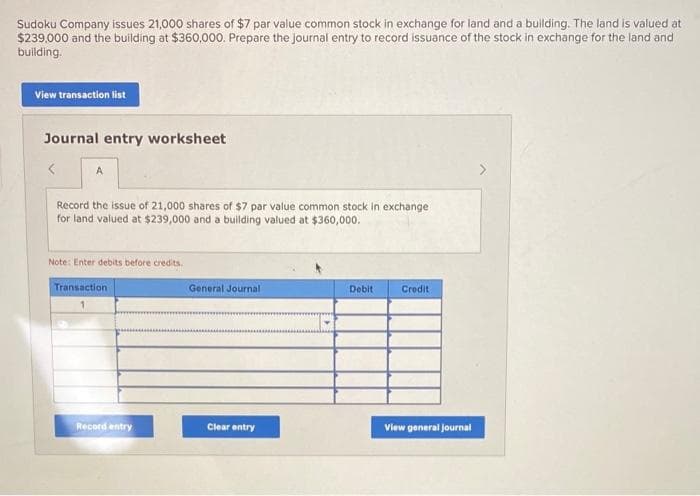 Sudoku Company issues 21,000 shares of $7 par value common stock in exchange for land and a building. The land is valued at
$239,000 and the building at $360,000. Prepare the journal entry to record issuance of the stock in exchange for the land and
building.
View transaction list
Journal entry worksheet
A
Record the issue of 21,000 shares of $7 par value common stock in exchange
for land valued at $239,000 and a building valued at $360,000.
Note: Enter debits before credits.
Transaction
Record entry
General Journal
Clear entry
Debit
Credit
View general journal