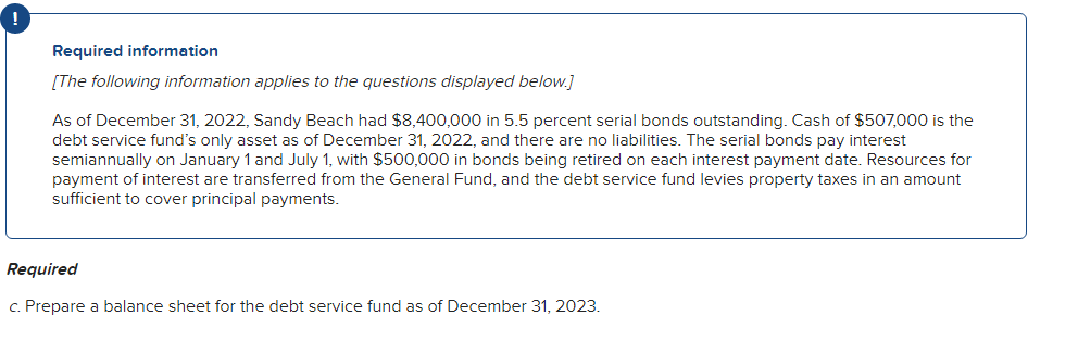 Required information
[The following information applies to the questions displayed below.]
As of December 31, 2022, Sandy Beach had $8,400,000 in 5.5 percent serial bonds outstanding. Cash of $507,000 is the
debt service fund's only asset as of December 31, 2022, and there are no liabilities. The serial bonds pay interest
semiannually on January 1 and July 1, with $500,000 in bonds being retired on each interest payment date. Resources for
payment of interest are transferred from the General Fund, and the debt service fund levies property taxes in an amount
sufficient to cover principal payments.
Required
c. Prepare a balance sheet for the debt service fund as of December 31, 2023.