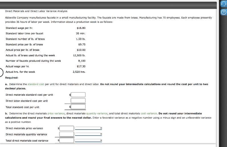 Direct Materials and Direct Labor Variance Analysis
Abbeville Company manufactures faucets in a small manufacturing facility. The faucets are made from brass. Manufacturing has 70 employees. Each employee presently
provides 36 hours of labor per week. Information about a production week is as follows:
Standard wage per hr.
$16.80
20 min.
Standard labor time per faucet
Standard number of lb. of brass
1.50 lb.
Standard price per lb. of brass
Actual price per lb. of brass
Actual lb. of brass used during the week
Number of faucets produced during the week
Actual wage per hr.
Actual hrs, for the week
Required:
a. Determine the standard cost per unit for direct materials and direct labor. Do not round your intermediate calculations and round the cost per unit to two
decimal places.
Direct materials standard cost per unit
Direct labor standard cost per unit
Total standard cost per unit
b. Determine the direct materials price variance, direct materials quantity variance, and total direct materials cost variance. Do not round your intermediate
calculations and round your final answers to the nearest dollar. Enter a favorable variance as a negative number using a minus sign and an unfavorable variance
as a positive number.
Direct materials price variance
Direct materials quantity variance
Total direct materials cost variance
$9.75
$10.00
12,500 lb.
8,100
$17.30
2,520 hrs.
5
(c)