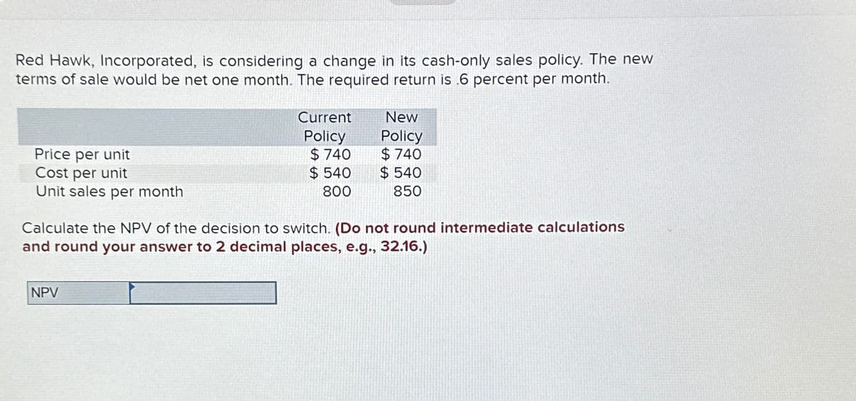 Red Hawk, Incorporated, is considering a change in its cash-only sales policy. The new
terms of sale would be net one month. The required return is .6 percent per month.
Price per unit
Cost per unit
Unit sales per month
Current
Policy
New
Policy
$ 740
$ 740
$ 540
$540
800
850
Calculate the NPV of the decision to switch. (Do not round intermediate calculations
and round your answer to 2 decimal places, e.g., 32.16.)
NPV