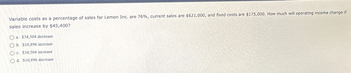 Variable costs as a percentage of sales for Lemon Inc. are 76%, current sales are $621,000, and fixed costs are $175,000. How much will operating income change if
sales increase by $45,400?
Oa. $34,504 decrease
Ob. $10,896 increase
Oc. $34,504 increase
Od $10,896 decrease