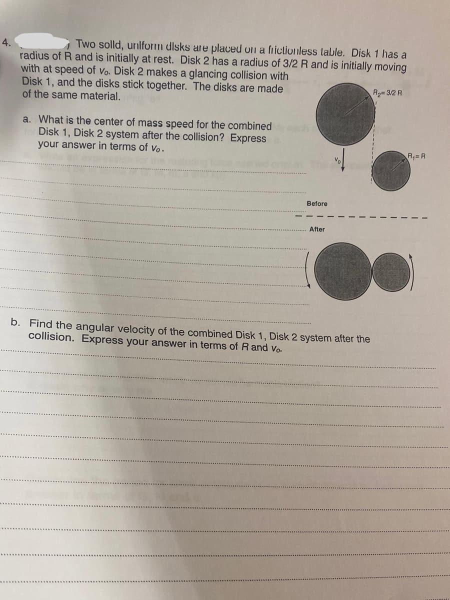 Two solld, unlform dlsks are placed on a fiiclionless lable. Disk 1 has a
4.
radius of R and is initially at rest. Disk 2 has a radius of 3/2 R and is initially moving
with at speed of vo. Disk 2 makes a glancing collision with
Disk 1, and the disks stick together. The disks are made
of the same material.
R2=3/2 R
a. What is the center of mass speed for the combined
Disk 1, Disk 2 system after the collision? Express
your answer in terms of vo.
R,=R
Before
After
b. Find the angular velocity of the combined Disk 1, Disk 2 system after the
collision. Express your answer in terms of R and Vo.
