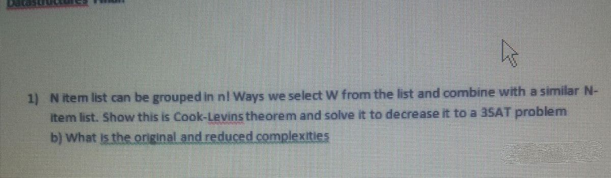 1) Nitem list can be groupedin nl Ways we select W from the list and combine with a similar N-
Item list. Show this is Cook-Levins theorem and solve it to decrease it to a 35AT problem
b) what is the original and reduced complexities
