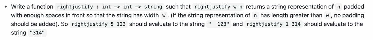 • Write a function rightjustify : int -> int -> string such that rightjustify w n returns a string representation of n padded
with enough spaces in front so that the string has width w. (If the string representation of n has length greater than w, no padding
should be added). So rightjustify 5 123 should evaluate to the string
123" and rightjustify 1 314 should evaluate to the
string "314"
