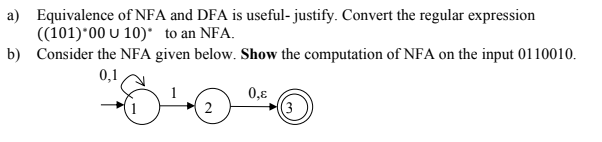 a) Equivalence of NFA and DFA is useful- justify. Convert the regular expression
((101)*00 U 10)* to an NFA.
b) Consider the NFA given below. Show the computation of NFA on the input 0110010.
0,1
0,8
(3
