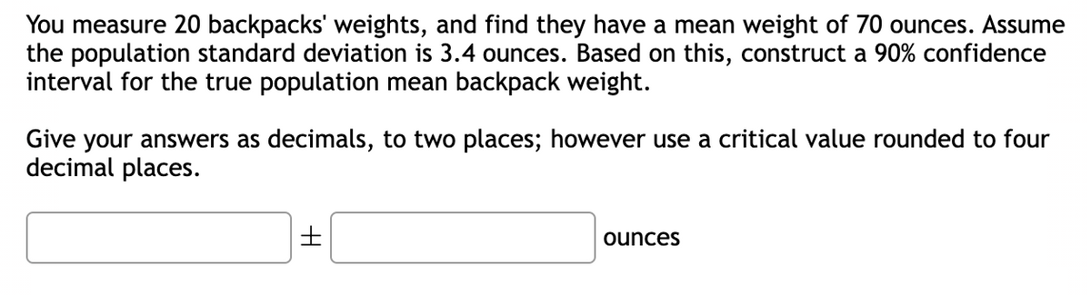 You measure 20 backpacks' weights, and find they have a mean weight of 70 ounces. Assume
the population standard deviation is 3.4 ounces. Based on this, construct a 90% confidence
interval for the true population mean backpack weight.
Give your answers as decimals, to two places; however use a critical value rounded to four
decimal places.
±
ounces