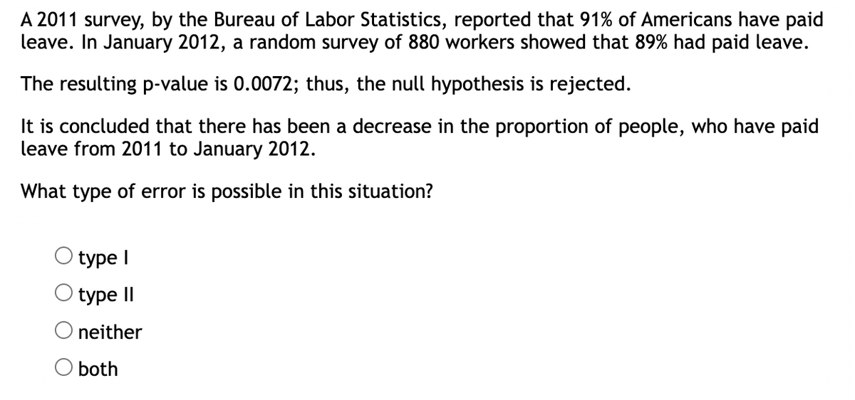 A 2011 survey, by the Bureau of Labor Statistics, reported that 91% of Americans have paid
leave. In January 2012, a random survey of 880 workers showed that 89% had paid leave.
The resulting p-value is 0.0072; thus, the null hypothesis is rejected.
It is concluded that there has been a decrease in the proportion of people, who have paid
leave from 2011 to January 2012.
What type of error is possible in this situation?
type I
type II
neither
O both