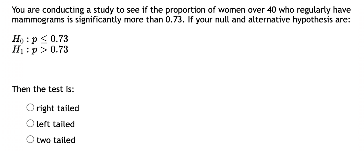 You are conducting a study to see if the proportion of women over 40 who regularly have
mammograms is significantly more than 0.73. If your null and alternative hypothesis are:
Ho: p ≤ 0.73
H₁: p > 0.73
Then the test is:
Oright tailed
O left tailed
two tailed