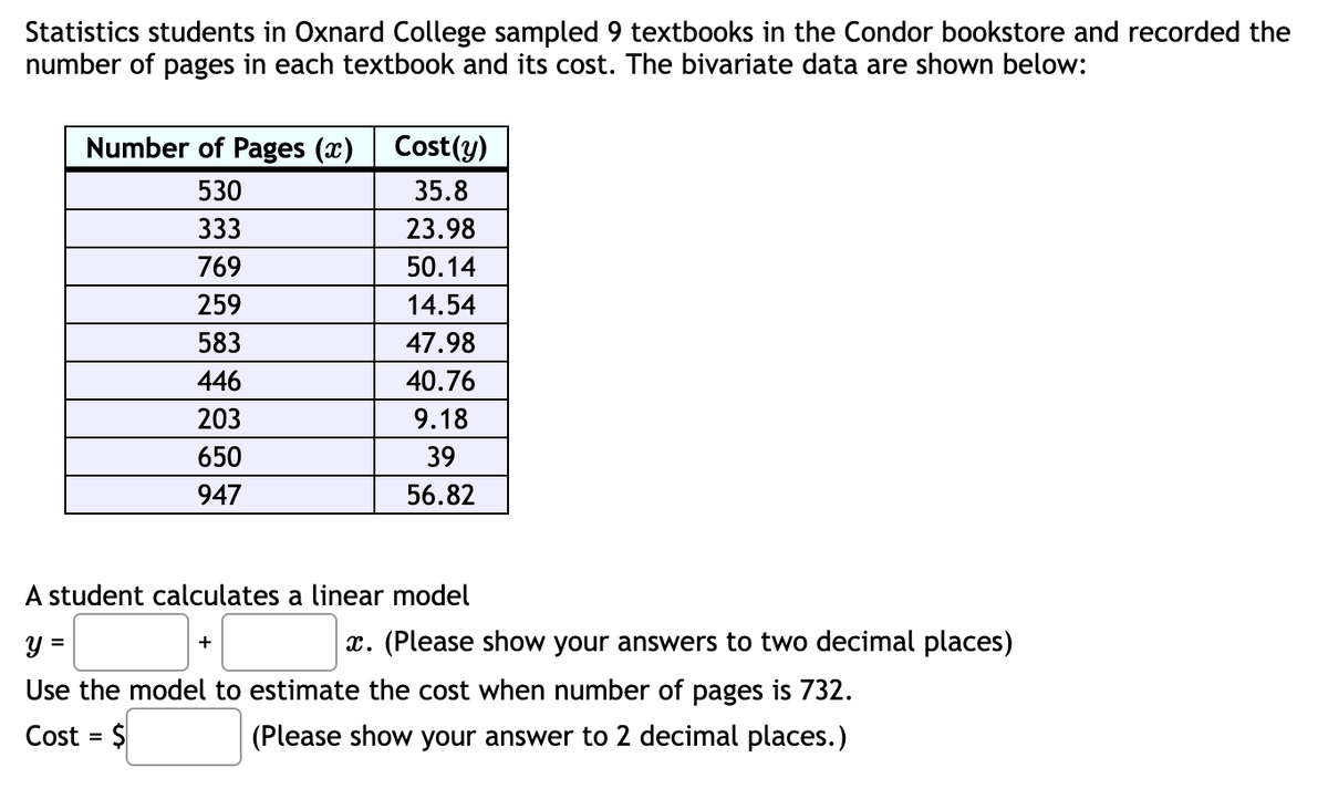 Statistics students in Oxnard College sampled 9 textbooks in the Condor bookstore and recorded the
number of pages in each textbook and its cost. The bivariate data are shown below:
Number of Pages (x)
530
333
769
259
583
446
203
650
947
Cost(y)
35.8
23.98
50.14
14.54
47.98
40.76
9.18
39
56.82
A student calculates a linear model
+
y =
Use the model to estimate the cost when number of pages is 732.
Cost = $
(Please show your answer to 2 decimal places.)
x. (Please show your answers to two decimal places)