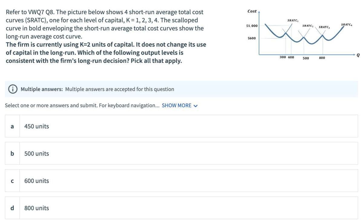 Refer to VWQ7 Q8. The picture below shows 4 short-run average total cost
curves (SRATC), one for each level of capital, K = 1, 2, 3, 4. The scalloped
curve in bold enveloping the short-run average total cost curves show the
long-run average cost curve.
The firm is currently using K-2 units of capital. It does not change its use
of capital in the long-run. Which of the following output levels is
consistent with the firm's long-run decision? Pick all that apply.
Cost
$1,000
$600
Multiple answers: Multiple answers are accepted for this question
Select one or more answers and submit. For keyboard navigation... SHOW MORE
a
450 units
b
500 units
C
600 units
d
800 units
SRATC₁
SRATC
SRATC₂
SRATC3
Q
300 400
500
800