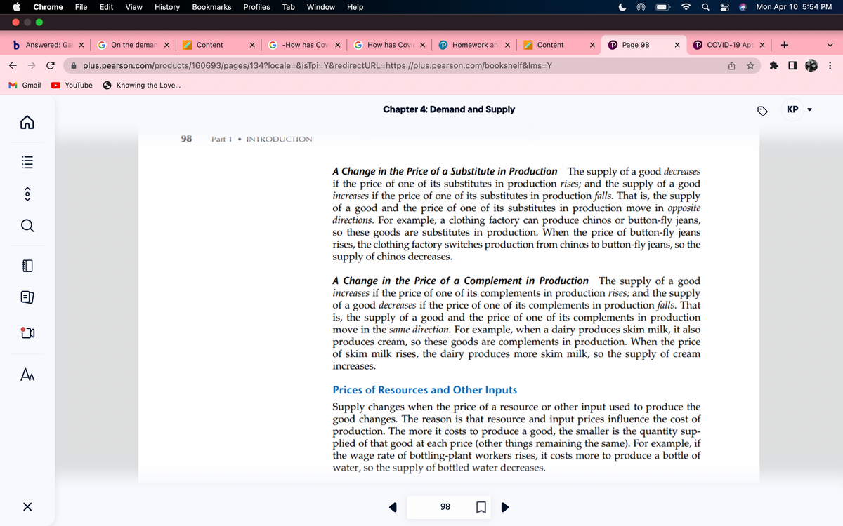 b Answered: Gas x G On the deman x
← → C
M Gmail
Chrome File Edit View History Bookmarks Profiles Tab Window Help
G
!!!!
<O>
Q
ip
A₁
X
Content x G-How has Covi XG How has Covic X | Homework and X
plus.pearson.com/products/160693/pages/134?locale=&isTpi=Y&redirectURL=https://plus.pearson.com/bookshelf&lms=Y
YouTube
Knowing the Love...
98
Part 1 • INTRODUCTION
Chapter 4: Demand and Supply
Content
X
98
P Page 98
□
X
A Change in the Price of a Substitute in Production The supply of a good decreases
if the price of one of its substitutes in production rises; and the supply of a good
increases if the price of one of its substitutes in production falls. That is, the supply
of a good and the price of one of its substitutes in production move in opposite
directions. For example, a clothing factory can produce chinos or button-fly jeans,
so these goods are substitutes in production. When the price of button-fly jeans
rises, the clothing factory switches production from chinos to button-fly jeans, so the
supply of chinos decreases.
A Change in the Price of a Complement in Production The supply of a good
increases if the price of one of its complements in production rises; and the supply
of a good decreases if the price of one of its complements in production falls. That
is, the supply of a good and the price of one of its complements in production
move in the same direction. For example, when a dairy produces skim milk, it also
produces cream, so these goods are complements in production. When the price
of skim milk rises, the dairy produces more skim milk, so the supply of cream
increases.
℗COVID-19 App X +
Prices of Resources and Other Inputs
Supply changes when the price of a resource or other input used to produce the
good changes. The reason is that resource and input prices influence the cost of
production. The more it costs to produce a good, the smaller is the quantity sup-
plied of that good at each price (other things remaining the same). For example, if
the wage rate of bottling-plant workers rises, it costs more to produce a bottle of
water, so the supply of bottled water decreases.
Mon Apr 10 5:54 PM
KP