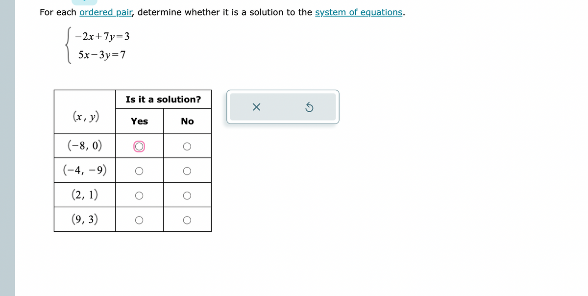 For each ordered pair, determine whether it is a solution to the system of equations.
-2x+7y=3
5x-3y=7
(x, y)
(-8, 0)
(-4,-9)
(2, 1)
(9,3)
Is it a solution?
Yes
No
O
X