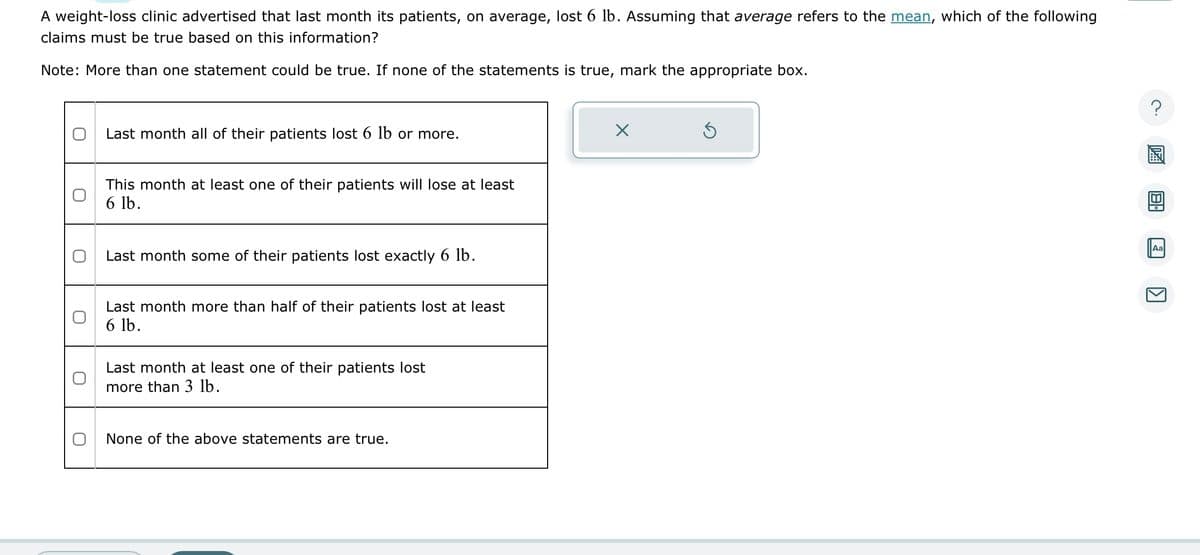 A weight-loss clinic advertised that last month its patients, on average, lost 6 lb. Assuming that average refers to the mean, which of the following
claims must be true based on this information?
Note: More than one statement could be true. If none of the statements is true, mark the appropriate box.
O
0
Last month all of their patients lost 6 lb or more.
This month at least one of their patients will lose at least
6 lb.
Last month some of their patients lost exactly 6 lb.
Last month more than half of their patients lost at least
6 lb.
Last month at least one of their patients lost
more than 3 lb.
None of the above statements are true.
5
?
Aa
K