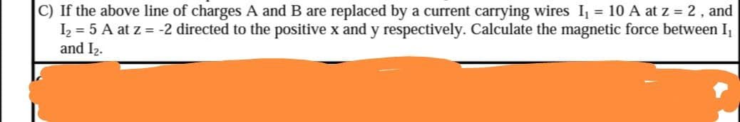 C) If the above line of charges A and B are replaced by a current carrying wires I, = 10 A at z = 2, and
I2 = 5 A at z = -2 directed to the positive x and y respectively. Calculate the magnetic force between I,
and I2.
