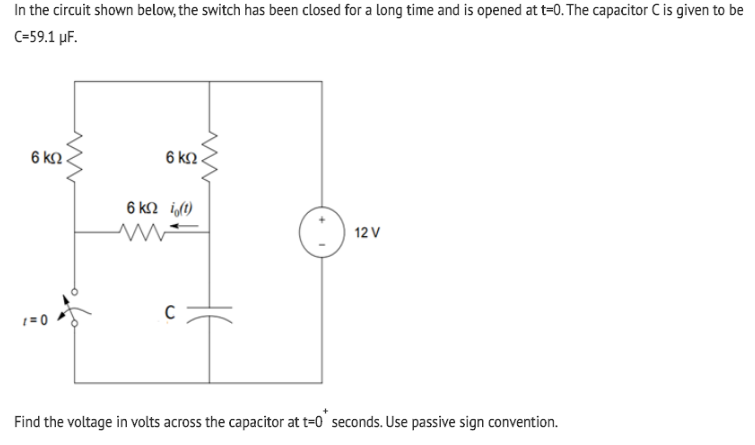 In the circuit shown below, the switch has been closed for a long time and is opened at t=0. The capacitor C is given to be
C=59.1 µF.
6 k2
6 k2.
6 k2 i,(1)
12 V
1 = 0
Find the voltage in volts across the capacitor at t=0' seconds. Use passive sign convention.
