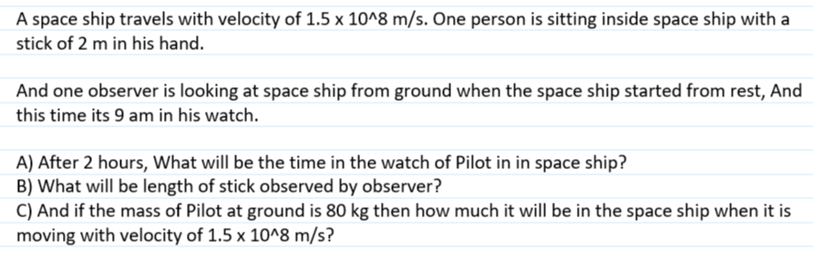 A space ship travels with velocity of 1.5 x 10^8 m/s. One person is sitting inside space ship with a
stick of 2 m in his hand.
And one observer is looking at space ship from ground when the space ship started from rest, And
this time its 9 am in his watch.
A) After 2 hours, What will be the time in the watch of Pilot in in space ship?
B) What will be length of stick observed by observer?
C) And if the mass of Pilot at ground is 80 kg then how much it will be in the space ship when it is
moving with velocity of 1.5 x 10^8 m/s?
