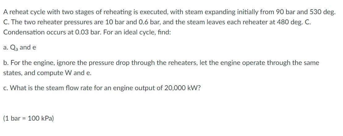 A reheat cycle with two stages of reheating is executed, with steam expanding initially from 90 bar and 530 deg.
C. The two reheater pressures are 10 bar and 0.6 bar, and the steam leaves each reheater at 480 deg. C.
Condensation occurs at 0.03 bar. For an ideal cycle, find:
a. Qa and e
b. For the engine, ignore the pressure drop through the reheaters, let the engine operate through the same
states, and compute W and e.
c. What is the steam flow rate for an engine output of 20,000 kW?
(1 bar = 100 kPa)
