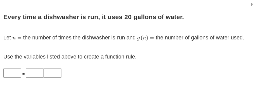 Every time a dishwasher is run, it uses 20 gallons of water.
Let n = the number of times the dishwasher is run and g (n) = the number of gallons of water used.
Use the variables listed above to create a function rule.
||
F