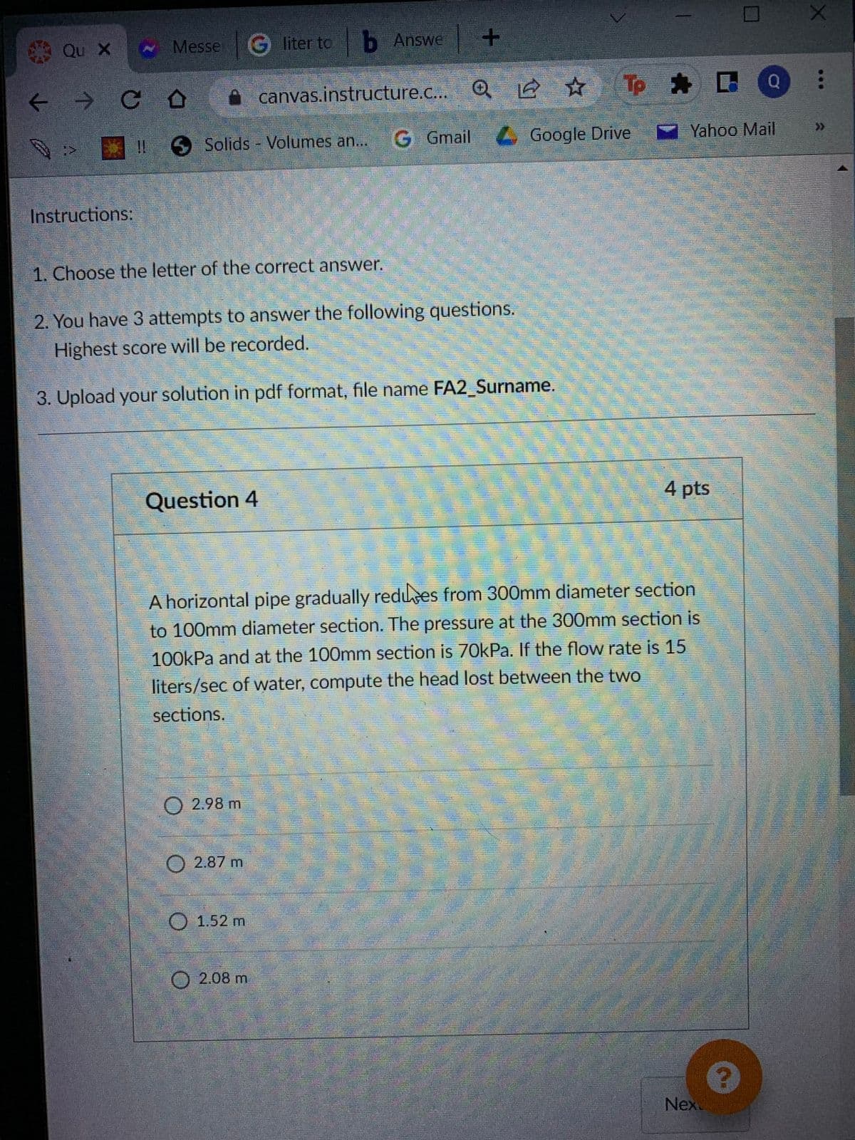 Qu X
Messe G liter to b Answe +
A canvas.instructure.c..
Tp * B
G Gmail Google Drive
Y Yahoo Mail
>>
Solids Volumes an...
Instructions:
1. Choose the letter of the correct answer.
2. You have 3 attempts to answer the following questions.
Highest score will be recorded.
3. Upload your solution in pdf format, file name FA2_Surname.
Question 4
4 pts
A horizontal pipe gradually redues from 300mm diameter section
to 100mm diameter section. The pressure at the 300mm section is
100kPa and at the 100mm section is 70kPa. If the flow rate is 15
liters/sec of water, compute the head lost between the two
sections.
O 2.98 m
2.87 m
1.52m
O2.08 m
Nex
...
