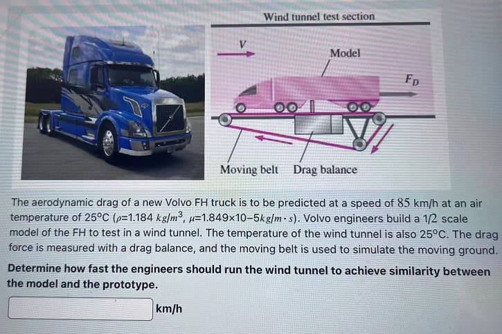 Wind tunnel test section
km/h
Model
FD
Moving belt Drag balance
The aerodynamic drag of a new Volvo FH truck is to be predicted at a speed of 85 km/h at an air
temperature of 25°C (p=1.184 kg/m³, u=1.849x10-5kg/m-s). Volvo engineers build a 1/2 scale
model of the FH to test in a wind tunnel. The temperature of the wind tunnel is also 25°C. The drag
force is measured with a drag balance, and the moving belt is used to simulate the moving ground.
Determine how fast the engineers should run the wind tunnel to achieve similarity between
the model and the prototype.