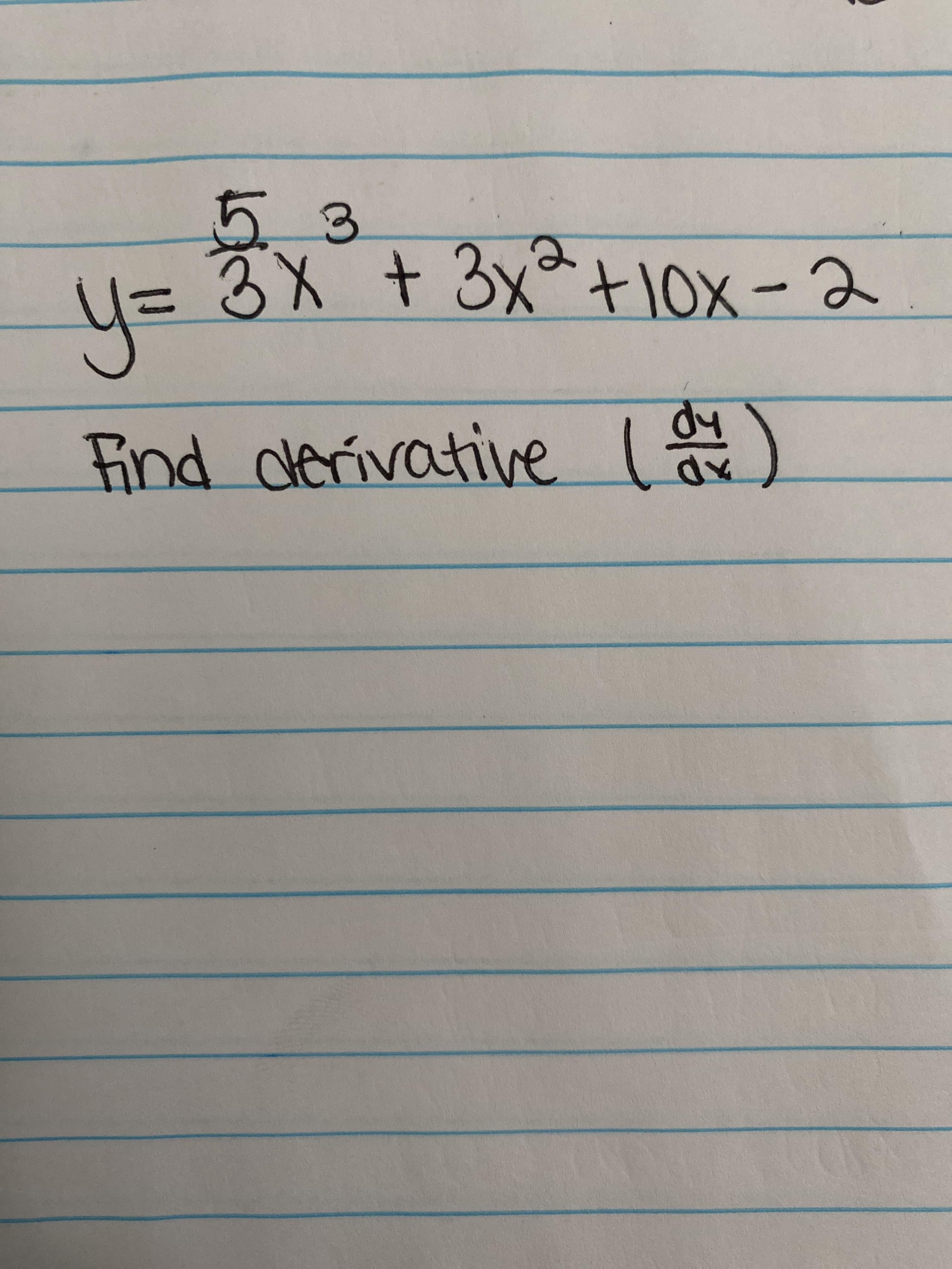 **Transcription**

Equation:
\[ y = \frac{5}{3}x^3 + 3x^2 + 10x - 2 \]

Task:
Find the derivative \(\frac{dy}{dx}\).

**Explanation:**

This handwritten note provides a polynomial equation and requests finding its derivative. To find the derivative, apply the power rule to each term of the polynomial. The power rule states that the derivative of \(ax^n\) is \(n \cdot ax^{n-1}\).

1. For \(\frac{5}{3}x^3\), the derivative is \(3 \times \frac{5}{3}x^{3-1} = 5x^2\).  
2. For \(3x^2\), the derivative is \(2 \times 3x^{2-1} = 6x\).  
3. For \(10x\), the derivative is \(10\).  
4. The derivative of a constant \(-2\) is \(0\).

So, the derivative \(\frac{dy}{dx}\) is:
\[ 5x^2 + 6x + 10 \]