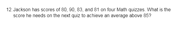 12. Jackson has scores of 80, 90, 83, and 81 on four Math quizzes. What is the
score he needs on the next quiz to achieve an average above 85?
