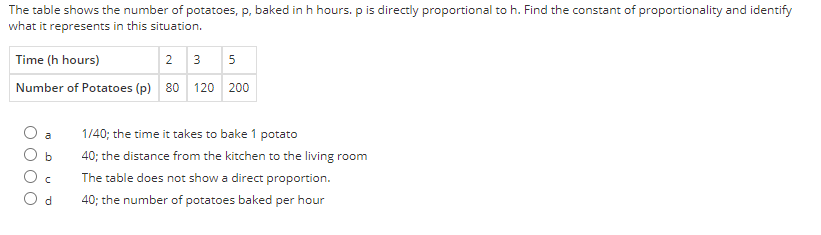 The table shows the number of potatoes, p, baked in h hours. p is directly proportional to h. Find the constant of proportionality and identify
what it represents in this situation.
Time (h hours)
2 3 5
Number of Potatoes (p) 80 120 200
1/40; the time it takes to bake 1 potato
40; the distance from the kitchen to the living room
The table does not show a direct proportion.
40; the number of potatoes baked per hour
