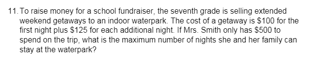 11. To raise money for a school fundraiser, the seventh grade is selling extended
weekend getaways to an indoor waterpark. The cost of a getaway is $100 for the
first night plus $125 for each additional night. If Mrs. Smith only has $500 to
spend on the trip, what is the maximum number of nights she and her family can
stay at the waterpark?
