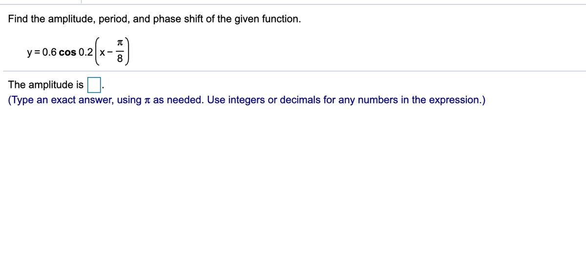 Find the amplitude, period, and phase shift of the given function.
y = 0.6 cos 0.2 x-
8
The amplitude is
(Type an exact answer, using n as needed. Use integers or decimals for any numbers in the expression.)
