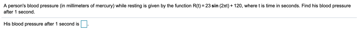 A person's blood pressure (in millimeters of mercury) while resting is given by the function R(t) = 23 sin (2rt) + 120, where t is time in seconds. Find his blood pressure
after 1 second.
His blood pressure after 1 second is
