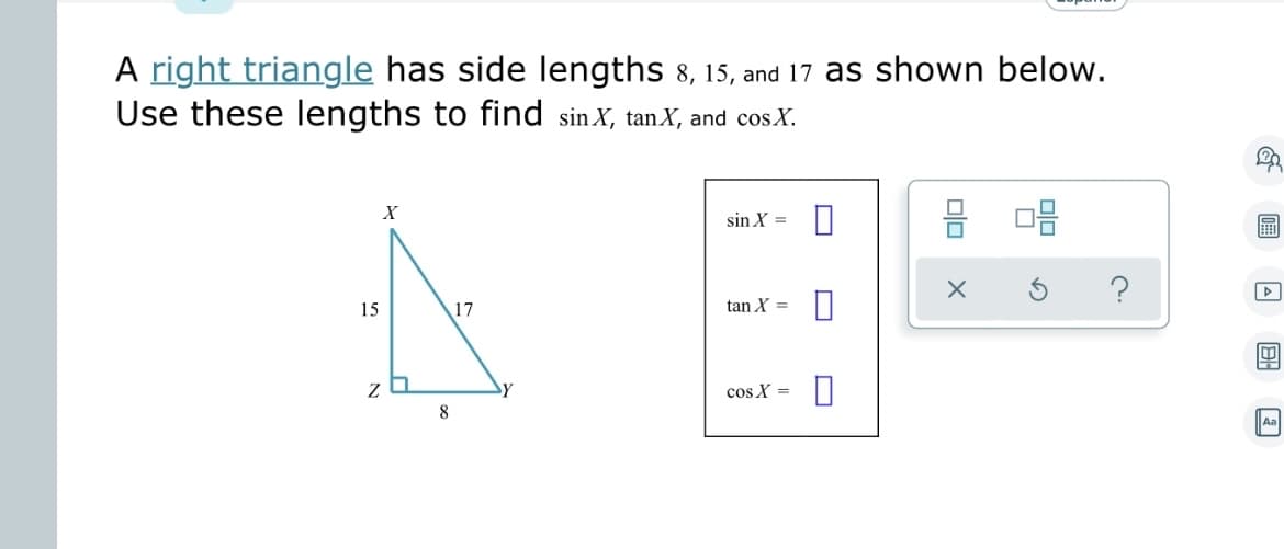 ## Understanding Trigonometric Ratios in a Right Triangle

A **right triangle** has side lengths \(8, 15, \) and \(17\) as shown below. Use these lengths to find \(\sin X\), \(\tan X\), and \(\cos X\).

### Diagram Explanation

The right triangle is labeled with vertices \(X\), \(Y\), and \(Z\), where \(\angle Z\) is the right angle.

- The side opposite \(\angle X\) (denoted as \(YZ\)) is \(8\) units.
- The side adjacent to \(\angle X\) (denoted as \(ZX\)) is \(15\) units.
- The hypotenuse \(XY\) is \(17\) units.

### Calculation of Trigonometric Ratios

To find the trigonometric ratios (sine, tangent, and cosine) for \(\angle X\), we use the following definitions:

- \(\sin X = \frac{\text{opposite}}{\text{hypotenuse}}\)
- \(\tan X = \frac{\text{opposite}}{\text{adjacent}}\)
- \(\cos X = \frac{\text{adjacent}}{\text{hypotenuse}}\)

1. **Sine (\(\sin X\))**:
   \[
   \sin X = \frac{8}{17}
   \]

2. **Tangent (\(\tan X\))**:
   \[
   \tan X = \frac{8}{15}
   \]

3. **Cosine (\(\cos X\))**:
   \[
   \cos X = \frac{15}{17}
   \]

### Summary
This problem demonstrates how to use the side lengths of a right triangle to calculate the primary trigonometric ratios for one of its angles.