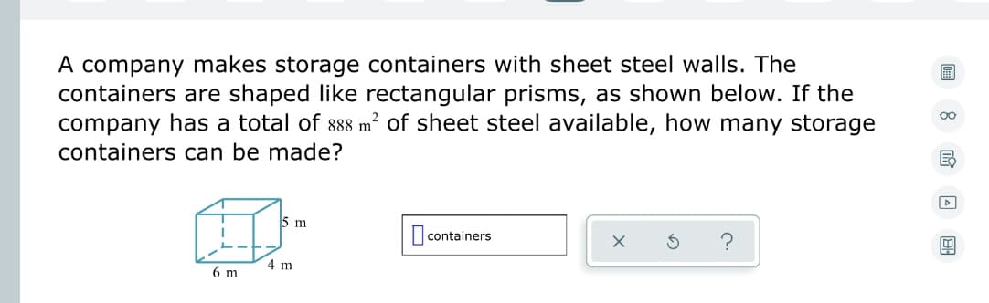 A company makes storage containers with sheet steel walls. The
containers are shaped like rectangular prisms, as shown below. If the
company has a total of 888 m² of sheet steel available, how many storage
containers can be made?
A
4 m
6 m
5 m
containers
E
1A BH